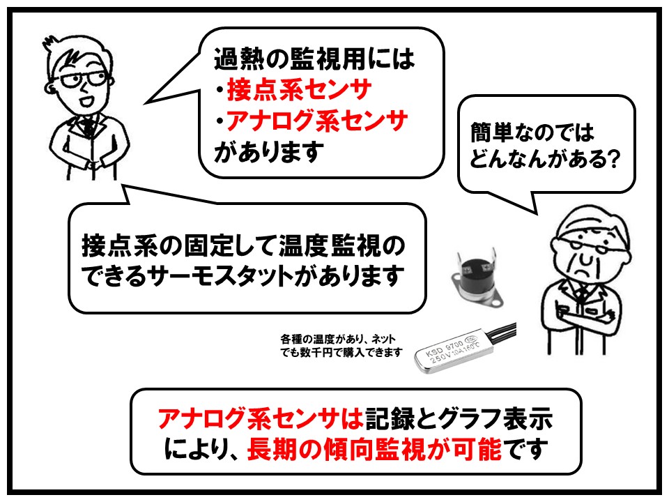 過熱監視用には接点系センサ、アナログ系センサ、があります。また接点系であれば固定して温度監視のできるサーモスタットがあります。アナログ系センサは記録とグラフ表示により、長期の傾向監視が可能になります。